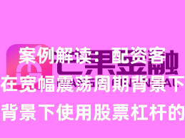 案例解读：配资客户群体在宽幅震荡周期背景下使用股票杠杆的资金