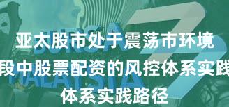 亚太股市处于震荡市环境的阶段中股票配资的风控体系实践路径