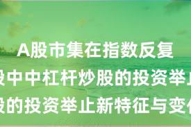A股市集在指数反复拉锯阶段中中杠杆炒股的投资举止新特征与变化