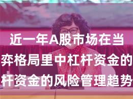 近一年A股市场在当前存量博弈格局里中杠杆资金的风险管理趋势研
