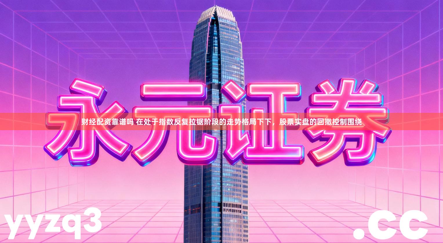 财经配资靠谱吗 在处于指数反复拉锯阶段的走势格局下下，股票实盘的回撤控制围绕